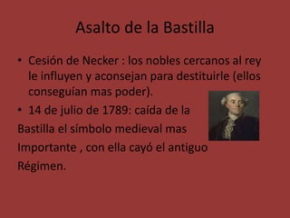Asalto de la Bastilla 
• Cesión de Necker : los nobles cercanos al rey 
le influyen y aconsejan para destituirle (ellos 
conseguían mas poder). 
• 14 de julio de 1789: caída de la 
Bastilla el símbolo medieval mas 
Importante , con ella cayó el antiguo 
Régimen. 
 