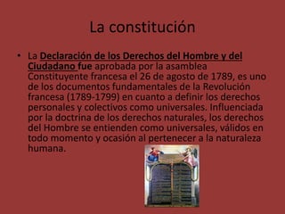 La constitución 
• La Declaración de los Derechos del Hombre y del 
Ciudadano fue aprobada por la asamblea 
Constituyente francesa el 26 de agosto de 1789, es uno 
de los documentos fundamentales de la Revolución 
francesa (1789-1799) en cuanto a definir los derechos 
personales y colectivos como universales. Influenciada 
por la doctrina de los derechos naturales, los derechos 
del Hombre se entienden como universales, válidos en 
todo momento y ocasión al pertenecer a la naturaleza 
humana. 
 