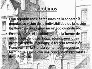 Jacobinos 
• Eran republicanos, defensores de la soberanía 
popular, su visión de la indivisibilidad de la nación 
los llevaba a propugnar un estado centralizado. 
• En el siglo XIX, el jacobinismo fue la fuente de 
inspiración de los partidos republicanos que 
promovieron la Segunda y la tercera revolución 
Francesa . En la Francia contemporánea, este 
término se asoció con una concepción centralista 
de la República. 
 