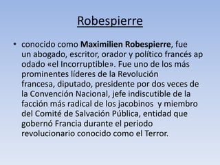 Robespierre 
• conocido como Maximilien Robespierre, fue 
un abogado, escritor, orador y político francés ap 
odado «el Incorruptible». Fue uno de los más 
prominentes líderes de la Revolución 
francesa, diputado, presidente por dos veces de 
la Convención Nacional, jefe indiscutible de la 
facción más radical de los jacobinos y miembro 
del Comité de Salvación Pública, entidad que 
gobernó Francia durante el periodo 
revolucionario conocido como el Terror. 
 
