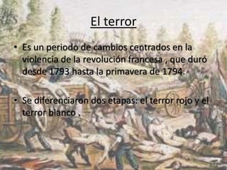El terror 
• Es un periodo de cambios centrados en la 
violencia de la revolución francesa , que duró 
desde 1793 hasta la primavera de 1794. 
• Se diferenciaron dos etapas: el terror rojo y el 
terror blanco . 
 