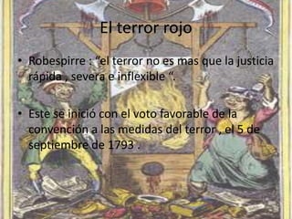 El terror rojo 
• Robespirre : “el terror no es mas que la justicia 
rápida , severa e inflexible “. 
• Este se inició con el voto favorable de la 
convención a las medidas del terror , el 5 de 
septiembre de 1793 . 
 