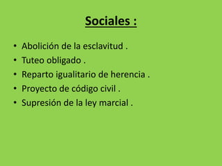 Sociales : 
• Abolición de la esclavitud . 
• Tuteo obligado . 
• Reparto igualitario de herencia . 
• Proyecto de código civil . 
• Supresión de la ley marcial . 
 