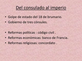 Del consulado al imperio 
• Golpe de estado del 18 de brumario. 
• Gobierno de tres cónsules. 
• Reformas políticas : código civil . 
• Reformas económicas: banco de Francia. 
• Reformas religiosas: concordato . 
 