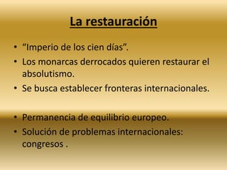 La restauración 
• “Imperio de los cien días”. 
• Los monarcas derrocados quieren restaurar el 
absolutismo. 
• Se busca establecer fronteras internacionales. 
• Permanencia de equilibrio europeo. 
• Solución de problemas internacionales: 
congresos . 
 