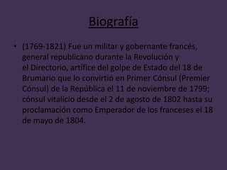 Biografía 
• (1769-1821) Fue un militar y gobernante francés, 
general republicano durante la Revolución y 
el Directorio, artífice del golpe de Estado del 18 de 
Brumario que lo convirtió en Primer Cónsul (Premier 
Cónsul) de la República el 11 de noviembre de 1799; 
cónsul vitalicio desde el 2 de agosto de 1802 hasta su 
proclamación como Emperador de los franceses el 18 
de mayo de 1804. 
 