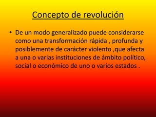 Concepto de revolución 
• De un modo generalizado puede considerarse 
como una transformación rápida , profunda y 
posiblemente de carácter violento ,que afecta 
a una o varias instituciones de ámbito político, 
social o económico de uno o varios estados . 
 
