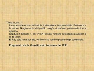"Título III, art. 1º: 
La soberanía es una, indivisible, inalienable e imprescriptible. Pertenece a
la Nación. Ningún sector del pueblo, ningún ciudadano, puede atribuirse su
ejercicio.
Capítulo 2, Sección 1, art. 3º: En Francia, ninguna autoridad es superior a
la de la ley. 
El Rey sólo reina por ella, y sólo en su nombre puede exigir obediencia."
Fragmento de la Constitución francesa de 1791.
 