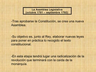 La Asamblea Legislativa
(octubre 1791 – septiembre 1792)
-Tras aprobarse la Constitución, se crea una nueva
Asamblea.
-Su objetivo es, junto al Rey, elaborar nuevas leyes
para poner en práctica lo recogido el texto
constitucional.
-En esta etapa tendrá lugar una radicalización de la
revolución que terminará con la caída de la
monarquía.
 
