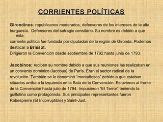 CORRIENTES POLÍTICASCORRIENTES POLÍTICAS
Girondinos: republicanos moderados, defensores de los intereses de la alta
burguesía. Defensores del sufragio censitario. Su nombre es debido a que
esta
corriente política fue fundada por diputados de la región de Gironda. Podemos
destacar a Brissot.
Dirigieron la Convención desde septiembre de 1792 hasta junio de 1793.
Jacobinos: reciben su nombre debido a que sus reuniones las realizaban en
un convento dominico (Iacobus) de París. Eran el sector radical de la
revolución. También se le denominó “montañeses” debido a que estaban
situados arriba a la izquierda en la Sala de la Convención. Estuvieron al frente
de la Convención hasta julio de 1794. Impusieron “El Terror” teniendo la
guillotina como protagonista. Sus principales representantes fueron
Robespierre (El Incorruptible) y Saint-Just.
 