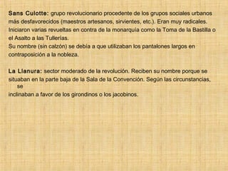 Sans Culotte: grupo revolucionario procedente de los grupos sociales urbanos
más desfavorecidos (maestros artesanos, sirvientes, etc.). Eran muy radicales.
Iniciaron varias revueltas en contra de la monarquía como la Toma de la Bastilla o
el Asalto a las Tullerías.
Su nombre (sin calzón) se debía a que utilizaban los pantalones largos en
contraposición a la nobleza.
La Llanura: sector moderado de la revolución. Reciben su nombre porque se
situaban en la parte baja de la Sala de la Convención. Según las circunstancias,
se
inclinaban a favor de los girondinos o los jacobinos.
 
