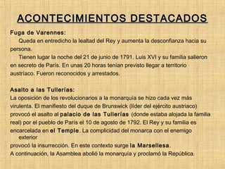 ACONTECIMIENTOS DESTACADOSACONTECIMIENTOS DESTACADOS
Fuga de Varennes:
- Queda en entredicho la lealtad del Rey y aumenta la desconfianza hacia su
persona.
- Tienen lugar la noche del 21 de junio de 1791. Luis XVI y su familia salieron
en secreto de París. En unas 20 horas tenían previsto llegar a territorio
austríaco. Fueron reconocidos y arrestados.
Asalto a las Tullerías:
La oposición de los revolucionarios a la monarquía se hizo cada vez más
virulenta. El manifiesto del duque de Brunswick (líder del ejército austriaco)
provocó el asalto al palacio de las Tullerías (donde estaba alojada la familia
real) por el pueblo de París el 10 de agosto de 1792. El Rey y su familia es
encarcelada en el Temple. La complicidad del monarca con el enemigo
exterior
provocó la insurrección. En este contexto surge la Marsellesa.
A continuación, la Asamblea abolió la monarquía y proclamó la República.
 