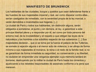 MANIFIESTO DE BRUNSWICKMANIFIESTO DE BRUNSWICK
Los habitantes de las ciudades, burgos y pueblos que osen defenderse frente a
las huestes de sus majestades imperial y real, así como disparar contra ellas...
serían castigados de inmediato, con la severidad propia de la ley marcial, o
verán demolidos o incendiados sus hogares. [...]
La ciudad de París y todos sus habitantes, sin distinción alguna, serán
obligados a someterse, al punto y sin demora, al rey, a garantizar a este
príncipe libertad plena y a responder por él, así como por toda persona del
entorno real, de la inviolabilidad y el respeto a que obligan las leyes de la
naturaleza y los hombres a los súbditos respecto de sus soberanos. [...] Sus
majestades declaran... que si se toma por la fuerza el palacio de las Tullerías,
se somete a vejación alguna o al menor acto de violencia, o se ultraja de forma
mínima a sus majestades el monarca, la reina o el resto de la familia real; si no
se garantizan de forma inmediata su seguridad, su conservación y su libertad,
no dudarán en emprender una venganza ejemplar cuya memoria tardará en
borrarse, destruyendo por lo militar la ciudad de París hasta los cimientos y
ajusticiando a los rebeldes responsables de asesinato conforme a la pena que
merecen.
 