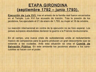 ETAPA GIRONDINA
(septiembre 1792 – junio 1793).
- Ejecución de Luis XVI: tras el arresto de la familia real fueron encerrados
en el Temple. Luis XVI fue acusado de traición. Tras la presión de los
jacobinos, fue ejecutado el 21 de enero de 1.793, su mujer el 16 de octubre.
- La reacción internacional en contra de la ejecución no se hizo esperar. Los
países europeos absolutistas declaran la guerra a la Francia revolucionaria.
- En el campo, una nueva crisis de subsistencias unida al reclutamiento
masivo de campesinos para la guerra producen un gran descontento que se
extiende a las ciudades. Ante esta situación se crea el Comité de
Salvación Pública. En este ambiente los jacobinos aliados a los sans-
culottes se hacen con el poder.
 