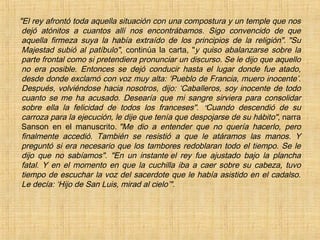 "El rey afrontó toda aquella situación con una compostura y un temple que nos
dejó atónitos a cuantos allí nos encontrábamos. Sigo convencido de que
aquella firmeza suya la había extraído de los principios de la religión". "Su
Majestad subió al patíbulo", continúa la carta, "y quiso abalanzarse sobre la
parte frontal como si pretendiera pronunciar un discurso. Se le dijo que aquello
no era posible. Entonces se dejó conducir hasta el lugar donde fue atado,
desde donde exclamó con voz muy alta: ‘Pueblo de Francia, muero inocente’.
Después, volviéndose hacia nosotros, dijo: ‘Caballeros, soy inocente de todo
cuanto se me ha acusado. Desearía que mi sangre sirviera para consolidar
sobre ella la felicidad de todos los franceses". ""Cuando descendió de su
carroza para la ejecución, le dije que tenía que despojarse de su hábito", narra
Sanson en el manuscrito. "Me dio a entender que no quería hacerlo, pero
finalmente accedió. También se resistió a que le atáramos las manos. Y
preguntó si era necesario que los tambores redoblaran todo el tiempo. Se le
dijo que no sabíamos". "En un instante el rey fue ajustado bajo la plancha
fatal. Y en el momento en que la cuchilla iba a caer sobre su cabeza, tuvo
tiempo de escuchar la voz del sacerdote que le había asistido en el cadalso.
Le decía: ‘Hijo de San Luis, mirad al cielo’".
 
