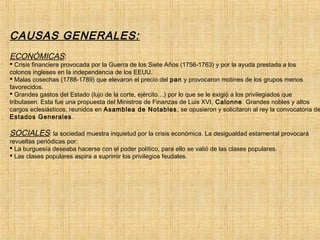 CAUSAS GENERALES:
ECONÓMICAS:
 Crisis financiera provocada por la Guerra de los Siete Años (1756-1763) y por la ayuda prestada a los
colonos ingleses en la independencia de los EEUU.
 Malas cosechas (1788-1789) que elevaron el precio del pan y provocaron motines de los grupos menos
favorecidos.
 Grandes gastos del Estado (lujo de la corte, ejército…) por lo que se le exigió a los privilegiados que
tributasen. Esta fue una propuesta del Ministros de Finanzas de Luis XVI, Calonne. Grandes nobles y altos
cargos eclesiásticos, reunidos en Asamblea de Notables, se opusieron y solicitaron al rey la convocatoria de
Estados Generales.
SOCIALES: la sociedad muestra inquietud por la crisis económica. La desigualdad estamental provocará
revueltas periódicas por:
 La burguesía deseaba hacerse con el poder político, para ello se valió de las clases populares.
 Las clases populares aspira a suprimir los privilegios feudales.
 
           
 
