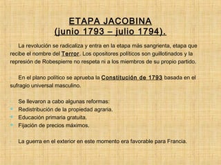 ETAPA JACOBINA
(junio 1793 – julio 1794).
- La revolución se radicaliza y entra en la etapa más sangrienta, etapa que
recibe el nombre del Terror. Los opositores políticos son guillotinados y la
represión de Robespierre no respeta ni a los miembros de su propio partido.
- En el plano político se aprueba la Constitución de 1793 basada en el
sufragio universal masculino.
- Se llevaron a cabo algunas reformas:
 Redistribución de la propiedad agraria.
 Educación primaria gratuita.
 Fijación de precios máximos.
- La guerra en el exterior en este momento era favorable para Francia.
 