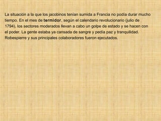 La situación a la que los jacobinos tenían sumida a Francia no podía durar mucho
tiempo. En el mes de termidor, según el calendario revolucionario (julio de
1794), los sectores moderados llevan a cabo un golpe de estado y se hacen con
el poder. La gente estaba ya cansada de sangre y pedía paz y tranquilidad.
Robespierre y sus principales colaboradores fueron ejecutados.
 
