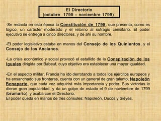 El Directorio
(octubre 1795 – noviembre 1799)
-Se redacta en esta época la Constitución de 1795, que presenta, como es
lógico, un carácter moderado y el retorno al sufragio censitario. El poder
ejecutivo se entrega a cinco directores, y de ahí su nombre.
-El poder legislativo estaba en manos del Consejo de los Quinientos, y el
Consejo de los Ancianos.
-La crisis económico y social provocó el estallido de la Conspiración de los
Iguales dirigida por Babeuf, cuyo objetivo era establecer una mayor igualdad.
-En el aspecto militar, Francia ha ido derrotando a todos los ejércitos europeos y
ha ensanchado sus fronteras, cuenta con un general de gran talento, Napoleón
Bonaparte, que cada vez adquirirá más importancia y poder. Sus victorias le
dieron gran popularidad, y da un golpe de estado el 9 de noviembre de 1799
(brumario), y acaba con el Directorio.
El poder queda en manos de tres cónsules: Napoleón, Ducos y Siéyes.
 