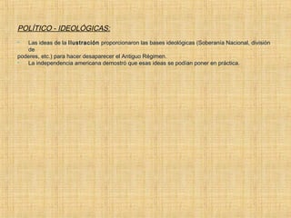 POLÍTICO - IDEOLÓGICAS:
 Las ideas de la Ilustración proporcionaron las bases ideológicas (Soberanía Nacional, división
de
poderes, etc.) para hacer desaparecer el Antiguo Régimen.
 La independencia americana demostró que esas ideas se podían poner en práctica.
 
