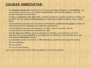 CAUSAS INMEDIATAS:
 Los Estados Generales constituían en la Francia del Antiguo Régimen una asamblea  que
convocaban los reyes para, con carácter excepcional, tratar asuntos urgentes, como era
recabar impuestos extraordinarios.
 Creados a comienzos del siglo XIV, se habían reunido en contadas ocasiones, la última vez
en 1614. En ellos estaban representados los estamentos feudales (nobleza, clero y estado
llano).
 Cada estamento aportaba unos documentos denominados cuadernos de quejas (cahiers de
doléances) donde se detallaban sus problemas y aspiraciones.
 Las decisiones se tomaban por estamentos, es decir, cada uno de éstos, tras las
correspondientes deliberaciones, aportaba un voto.
 El 5 de mayo de 1789 se reunió la asamblea en Versalles, convocada por Luis XVI a
instancias de su ministro Necker con la pretensión de resolver la crítica situación por la que
atravesaba la Hacienda francesa.
 Los diputados sumaban un total de 1.138 individuos, repartidos de la siguiente manera:
 270 por la Nobleza.
 291 por el Clero
 577 por el Tercer Estado.
Con lo que los diputados de éste último igualaban los de los dos primeros.
 