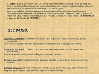  El Estado Llano, que contaba con un número de componentes que igualaba al de los otros dos
juntos, planteó que las votaciones se hiciesen individualmente, es decir, cada diputado un voto y no
por estamentos, a lo que tanto la nobleza como el clero se negaron.
 Ante la imposibilidad de llegar a acuerdos, los diputados del Tercer Estado, reunidos en una
autodenominada Asamblea Nacional en el frontón de Versalles (Juego de la Pelota), juraron no
disolverse hasta redactar una constitución que reflejase el deseo del pueblo francés (Juramento del
Juego de la Pelota el 20/6/1789).
GLOSARIO:
Estados Generales: Asamblea francesa cuya labor original era la de aconsejar al rey. Estaba
compuesta
por los representantes de los tres estamentos y a cada estamento le correspondía un voto.
Soberanía Nacional: considera que el pueblo es soberano para decidir políticamente a sus
gobernantes.
Está representada por un parlamento elegido por sufragio censitario.
Sufragio censitario: impide el ejercicio del voto a aquellos cuyas rentas no superen una mínima
cuantía.
Sufragio universal: la única limitación que existe para ejercer el voto es una edad mínima. Todo
integrante de la sociedad tiene derecho a elegir a sus representantes.
 