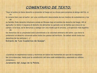 COMENTARIO DE TEXTO:
"Aquí el pobre no tiene derecho a encender el fuego en su choza para ponerse al abrigo del frío, si
no
lo compra bien caro al señor, por una contribución descontada de sus medios de subsistencia y los
de
su familia. Este derecho inhumano existe en Broues bajo el nombre de derecho de fuego. Allí el
agricultor no tiene ni siquiera el derecho de alimentar su ganado con la hierba que crece en su
campo; si la toca, se le denuncia y castiga con una multa que lo arruina, y el ejercicio más legítimo
de
los derechos de su propiedad está subordinado a la voluntad arbitraria del señor, que tiene la
pretensión al derecho universal sobre todos los pastos del territorio. Se deben abolir todos los
derechos de los señores (...).“
Extracto de “Los Cuadernos de Quejas”.
«Juramos no separarnos nunca y reunirnos en todos los momentos en que así lo requieran
las circunstancias, hasta que la constitución del reino esté establecida y asentada en sólidos
cimientos.»
Juramento del Juego de la Pelota.
 
