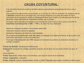 CAUSA COYUNTURAL:
 A la Asamblea Nacional acudieron también algunos representares progresistas del clero y de la
nobleza.
 Esta pacífica revuelta jurídica se acompaña, el 14 de julio de 1789 con el asalto a la fortaleza real de
la Bastilla (símbolo de la autoridad real y del Antiguo Régimen) por parte del pueblo de París
(animados por la burguesía), debido al desabastecimiento de la ciudad y los elevados precios de los
alimentos. Estos altercados se extendieron también por el campo.
 El objetivo de la Asamblea era preparar una Constitución para Francia, por lo que se convirtió en
Asamblea Constituyente (1789 – 1791). Su labor fue muy destacada:
 Abolió los privilegios feudales y la sociedad estamental.
 Soberanía nacional, libertad e igualdad.
 Declaró los Derechos del Hombre y del Ciudadano.
 Se proclama la Constitución civil del clero (se desgaja de la Iglesia de Roma, el clero pasa a ser
funcionario del Estado y juran la Constitución).
 Promulgó la Constitución de 1791 basada en la división de poderes, la soberanía nacional y el
sufragio censitario.
Forma de Estado: Monarquía Constitucional.
Soberanía: Nacional con sufragio censitario (mayores de 25 años con una renta mínima, es decir, el
15%
de la población.
Poder Ejecutivo: el Rey elige a los ministros, pero bajo el control de la Asamblea.
Poder Legislativo: Asamblea.
Poder Judicial: jueces independientes. Existía un Alto Tribunal para juzgar a ministros y altos cargos.
 