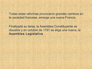  Todas estas reformas provocaron grandes cambios en
la sociedad francesa, emerge una nueva Francia.
 Finalizada su tarea, la Asamblea Constituyente se
disuelve y en octubre de 1791 se elige una nueva, la
Asamblea Legislativa
 