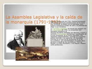 La Asamblea Legislativa y la caída de
la monarquía (1791-1792) Bajo la Constitución de 1791, Francia funcionaría
como una monarquía constitucional. El rey tenía
que compartir su poder con la Asamblea, pero
todavía mantenía el poder de veto y la potestad de
elegir a sus ministros.
 La Asamblea Legislativa se reunió por primera vez
el 1 de octubre de 1791. La componían 264
diputados situados a la
derecha:feuillants (dirigidos por Barnave, Duport y
Lameth), y girondinos, portavoces republicanos de
la gran burguesía. En el centro figuraban 345
diputados independientes, carentes de programa
político definido. A la izquierda 136 diputados
inscritos en el club de los jacobinoso en el de
los cordeliers, que representaban al pueblo llano
parisino a través de sus periódicos L´Ami du
Peuple y Le Père Duchesne, y con Marat y Hebert
como portavoces.
 
