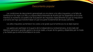 Descontento popular
Las condiciones de descontento generalizado se vincularon a los altos impuestos y a la falta de
confianza en los reyes Luis XVI y su esposa María Antonieta de Austria por los dispendios en la corte
mientras se mantenía una política de recaudación de impuestos especialmente los que se impusieron
a la harina de trigo que transformaban en pan era parte fundamental del escaso alimento.
Los altos impuestos aumentaron los costos a tal grado que la hambruna no se dejó esperar.
Los gastos por participar en la guerra de la independencia norteamericana, al otro lado del
Atlántico, generaron grandes gastos a las arcas reales, a la par de los gastos y dispendios por la moda
y las fiestas que la reina fomentaba en la corte.
 