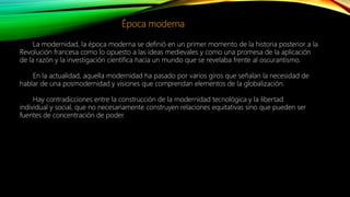 Época moderna
La modernidad, la época moderna se definió en un primer momento de la historia posterior a la
Revolución francesa como lo opuesto a las ideas medievales y como una promesa de la aplicación
de la razón y la investigación científica hacia un mundo que se revelaba frente al oscurantismo.
En la actualidad, aquella modernidad ha pasado por varios giros que señalan la necesidad de
hablar de una posmodernidad y visiones que comprendan elementos de la globalización.
Hay contradicciones entre la construcción de la modernidad tecnológica y la libertad
individual y social, que no necesariamente construyen relaciones equitativas sino que pueden ser
fuentes de concentración de poder.
 