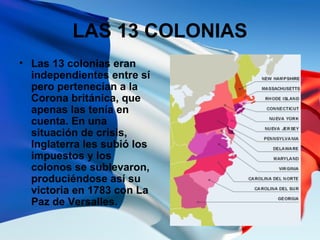 LAS 13 COLONIAS
• Las 13 colonias eran
independientes entre sí
pero pertenecían a la
Corona británica, que
apenas las tení...