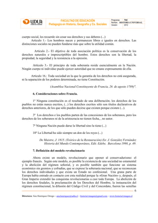 FACULTAD DE EDUCACIÓN                                Programas  TAC
                                                                                       Nombre HISTORIA UNIVERSAL
                          Pedagogía en Historia, Geografía y Cs. Sociales              Versión:   2012




cuerpo social, les recuerde sin cesar sus derechos y sus deberes (...)
        Artículo 1.- Los hombres nacen y permanecen libres e iguales en derechos. Las
distinciones sociales no pueden fundarse más que sobre la utilidad común.

         Artículo 2.- El objetivo de toda asociación política es la conservación de los
derechos naturales e imprescriptibles del hombre. Estos derechos son la libertad, la
propiedad, la seguridad y la resistencia a la opresión.

        Artículo 3.- El principio de toda soberanía reside esencialmente en la Nación.
Ningún cuerpo ni individuo puede ejercer autoridad que no emane expresamente de ella.

        Artículo 16.: Toda sociedad en la que la garantía de los derechos no está asegurada,
ni la separación de los poderes determinada, no tiene Constitución.

                           (Asamblea Nacional Constituyente de Francia, 26 de agosto 1789)".

          6. Consideraciones sobre Francia.

        1º Ninguna constitución es el resultado de una deliberación; los derechos de los
pueblos no están nunca escritos, (...) los derechos escritos sólo son títulos declarativos de
derechos anteriores, de los que sólo pueden decirse que existen porque existen (...).

        3º Los derechos e los pueblos parten de las concesiones de los soberanos, pero los
derechos de los soberanos ni de la aristocracia no tienen fecha, , no autor.

          7º Ninguna Nación puede darse la libertad sino la tiene (...)

          10º La Libertad ha sido siempre un don de los reyes (...)

                 De Maistre, J. 1815. (Teórico de la Restauración) En: J. González Fernández
                    Historia del Mundo Contemporáneo, Edit. Edebe, Barcelona 1998, p. 49.

          7. Definición del modelo revolucionario

        Ahora existe un modelo, revolucionario que oponer al conservadurismo: el
ejemplo francés. Según este modelo, es posible la existencia de una sociedad no estamental
y la abolición del régimen señorial, y es posible también que funcione un sistema
económico sin gremios y cofradías, que se exprese la soberanía nacional, que se reconozcan
los derechos individuales y que exista un Estado no confesional. Una grana parte de
Europa había entrado en contacto con esta realidad porque la «Gran Nación» y, después, el
Gran Imperio extendió las conquistas revolucionarias a casi toda Europa. La abolición de
los derechos feudales, la proclamación de los Derechos del Hombre, la instauración del
régimen constitucional, la difusión del Código Civil y del Concordato, fueron las semillas
                                                                                         6
Directora: Ana Henríquez Orrego – ana.henriquez@udla.cl – historia1imagen@gmail.com – www.historia1imagen.cl
 