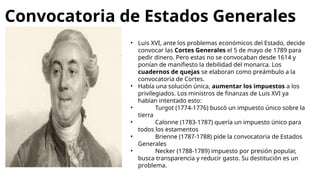 Convocatoria de Estados Generales
• Luis XVI, ante los problemas económicos del Estado, decide
convocar las Cortes Generales el 5 de mayo de 1789 para
pedir dinero. Pero estas no se convocaban desde 1614 y
ponían de manifiesto la debilidad del monarca. Los
cuadernos de quejas se elaboran como preámbulo a la
convocatoria de Cortes.
• Había una solución única, aumentar los impuestos a los
privilegiados. Los ministros de finanzas de Luis XVI ya
habían intentado esto:
• Turgot (1774-1776) buscó un impuesto único sobre la
tierra
• Calonne (1783-1787) quería un impuesto único para
todos los estamentos
• Brienne (1787-1788) pide la convocatoria de Estados
Generales
• Necker (1788-1789) impuesto por presión popular,
busca transparencia y reducir gasto. Su destitución es un
problema.
 