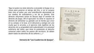 "Aquí el pobre no tiene derecho a encender el fuego en su
choza para ponerse al abrigo del frío, si no lo compra
bien caro al señor, por una contribución descontada de
sus medios de subsistencia y los de su familia. Este
derecho inhumano existe en Broues bajo el nombre de
derecho de fuego. Allí el agricultor no tiene ni siquiera el
derecho de alimentar su ganado con la hierba que crece
en su campo; si la toca, se le denuncia y castiga con una
multa que lo arruina, y el ejercicio más legítimo de los
derechos de su propiedad está subordinado a la voluntad
arbitraria del señor, que tiene la pretensión al derecho
universal sobre todos los pastos del territorio. Se deben
abolir todos los derechos de los señores (...).“
Extracto de “Los Cuadernos de Quejas”.
 