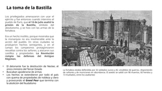 Los privilegiados amenazaron con usar el
ejército y fue entonces cuando intervino el
pueblo de París, que el 14 de julio asaltó la
prisión de la Bastilla, símbolo del
absolutismo, y se hizo con las armas de la
fortaleza.
Era un hecho insólito, porque mostraba que
la monarquía no era invulnerable ante la
acción del pueblo. En otras ciudades se
produjeron hechos semejantes, y en el
campo los campesinos protagonizaron
revueltas contra los señores, y atacaron sus
castillos y propiedades. La Revolución
rompía las defensas del Antiguo
Régimen.
La toma de la Bastilla
La fortaleza estaba defendida por 32 soldados suizos y 82 «inválidos de guerra», disponiendo
de cañones y de municiones en abundancia. El asedio se saldó con 98 muertos, 60 heridos y
13 mutilados, entre los asaltantes
• El detonante fue la destitución de Necker, el
único ministro del Tercer Estado
• Buscaban apoderarse de armas
• Los hechos se extendieron por todo el país
con quema de propiedades de nobleza y clero
y provocando el Grand Peur que termina con
la abolición del feudalismo
 