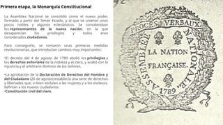 Primera etapa, la Monarquía Constitucional
La Asamblea Nacional se consolidó como el nuevo poder,
formado a partir del Tercer Estado, y al que se unieron unos
pocos nobles y algunos eclesiásticos. Se consideraban
los representantes de la nueva nación, en la que
desaparecían los privilegios y todos eran
considerados ciudadanos.
Para conseguirlo, se tomaron unas primeras medidas
revolucionarias, que introducían cambios muy importantes:
•El decreto del 4 de agosto de 1789 abolió los privilegios y
los derechos señoriales de la nobleza y el clero, y acabó con la
injusticia y el arbitrario dominio de los señores.
•La aprobación de la Declaración de Derechos del Hombre y
del Ciudadano (26 de agosto) establecía una serie de derechos
y libertades que, si bien excluían a las mujeres y a los esclavos,
definían a los nuevos ciudadanos.
•Constitución civil del clero.
 