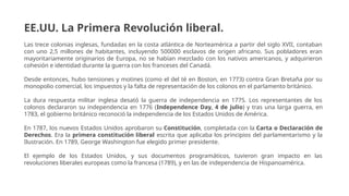 EE.UU. La Primera Revolución liberal.
Las trece colonias inglesas, fundadas en la costa atlántica de Norteamérica a partir del siglo XVII, contaban
con uno 2,5 millones de habitantes, incluyendo 500000 esclavos de origen africano. Sus pobladores eran
mayoritariamente originarios de Europa, no se habían mezclado con los nativos americanos, y adquirieron
cohesión e identidad durante la guerra con los franceses del Canadá.
Desde entonces, hubo tensiones y motines (como el del té en Boston, en 1773) contra Gran Bretaña por su
monopolio comercial, los impuestos y la falta de representación de los colonos en el parlamento británico.
La dura respuesta militar inglesa desató la guerra de independencia en 1775. Los representantes de los
colonos declararon su independencia en 1776 (Independence Day, 4 de julio) y tras una larga guerra, en
1783, el gobierno británico reconoció la independencia de los Estados Unidos de América.
En 1787, los nuevos Estados Unidos aprobaron su Constitución, completada con la Carta o Declaración de
Derechos. Era la primera constitución liberal escrita que aplicaba los principios del parlamentarismo y la
Ilustración. En 1789, George Washington fue elegido primer presidente.
El ejemplo de los Estados Unidos, y sus documentos programáticos, tuvieron gran impacto en las
revoluciones liberales europeas como la francesa (1789), y en las de independencia de Hispanoamérica.
 