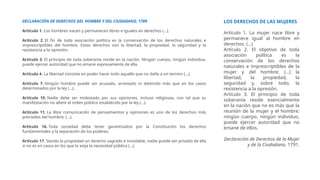 LOS DERECHOS DE LAS MUJERES
Artículo 1. La mujer nace libre y
permanece igual al hombre en
derechos. (...)
Artículo 2. El objetivo de toda
asociación política es la
conservación de los derechos
naturales e imprescriptibles de la
mujer y del hombre; (...) la
libertad, la propiedad, la
seguridad y, sobre todo, la
resistencia a la opresión.
Artículo 3. El principio de toda
soberanía reside esencialmente
en la nación que no es más que la
reunión de la mujer y el hombre:
ningún cuerpo, ningún individuo,
puede ejercer autoridad que no
emane de ellos.
Declaración de Derechos de la Mujer
y de la Ciudadana, 1791.
DECLARACIÓN DE DERECHOS DEL HOMBRE Y DEL CIUDADANO, 1789
Artículo 1. Los hombres nacen y permanecen libres e iguales en derechos (...).
Artículo 2. El fin de toda asociación política es la conservación de los derechos naturales e
imprescriptibles del hombre. Estos derechos son la libertad, la propiedad, la seguridad y la
resistencia a la opresión.
Artículo 3. El principio de toda soberanía reside en la nación. Ningún cuerpo, ningún individuo,
puede ejercer autoridad que no emane expresamente de ella.
Artículo 4. La libertad consiste en poder hacer todo aquello que no dañe a un tercero (...).
Artículo 7. Ningún hombre puede ser acusado, arrestado ni detenido más que en los casos
determinados por la ley (…).
Artículo 10. Nadie debe ser molestado por sus opiniones, incluso religiosas, con tal que su
manifestación no altere el orden público establecido por la ley (…).
Artículo 11. La libre comunicación de pensamientos y opiniones es uno de los derechos más
preciados del hombre; (...).
Artículo 16. Toda sociedad debe tener garantizados por la Constitución los derechos
fundamentales y la separación de los poderes.
Artículo 17. Siendo la propiedad un derecho sagrado e inviolable, nadie puede ser privado de ella
si no es en casos en los que lo exija la necesidad pública (…).
 
