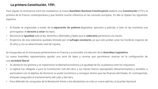 Para regular la convivencia entre los ciudadanos, la nueva Asamblea Nacional Constituyente elaboró una Constitución (1791), la
primera de la Francia contemporánea y que tendría mucha influencia en las naciones europeas. En ella se fijaban los siguientes
aspectos:
• El Estado se organizaba a través de la separación de poderes (legislativo, ejecutivo y judicial), si bien el rey mantenía una
prerrogativa: el derecho a vetar las leyes.
• Reconocía la igualdad ante la ley, derechos y libertades y fijaba que la soberanía pertenecía a la nación.
• El ejercicio de esta soberanía quedaba limitado por el sufragio censitario, ya que solo podían votar los hombres mayores de
25 años y con un determinado nivel de riqueza.
Se inauguraba así la monarquía parlamentaria en Francia y se procedió a la elección de la Asamblea Legislativa.
La nueva Asamblea representativa aprobó una serie de leyes y normas que permitieron avanzar en la configuración de
una sociedad liberal:
• Se abolieron los gremios y se implantaron la libertad económica y la igualdad de los ciudadanos ante los impuestos.
• La Iglesia fue obligada a jurar la Constitución civil del clero y sus bienes fueron expropiados (desamortizados) y vendidos a
particulares con el objetivo de disminuir su poder económico y conseguir dinero para las finanzas del Estado. En contrapartida,
el Estado aseguraba el mantenimiento del culto y del clero.
• Para defender las conquistas de la Revolución frente a los absolutistas se creó un nuevo ejército, la Guardia Nacional.
La primera Constitución. 1791.
 