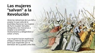 Las mujeres
“salvan” a la
Revolución
•Ante las reticencias de Luis XVI a
aceptar lo que salía de la
Asamblea Nacional, las mujeres
de París invaden Versalles
obligando a los monarcas a
aceptar a la comisión
revolucionaria y obligándoes a
volver a París.
•Las mujeres hacían explícita la
antigua creencia de que el Rey
tenía que responder por el
bienestar de su pueblo ante Dios
 