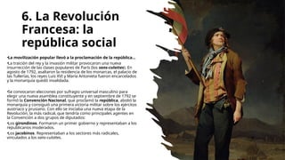 6. La Revolución
Francesa: la
república social
•La movilización popular llevó a la proclamación de la república...
•La traición del rey y la invasión militar provocaron una nueva
insurrección de las clases populares de París (los sans-culottes). En
agosto de 1792, asaltaron la residencia de los monarcas, el palacio de
las Tullerías, los reyes Luis XVI y María Antonieta fueron encarcelados
y la monarquía quedó invalidada.
•Se convocaron elecciones por sufragio universal masculino para
elegir una nueva asamblea constituyente y en septiembre de 1792 se
formó la Convención Nacional, que proclamó la república, abolió la
monarquía y consiguió una primera victoria militar sobre los ejércitos
austriaco y prusiano. Con ello se iniciaba una nueva etapa de la
Revolución, la más radical, que tendría como principales agentes en
la Convención a dos grupos de diputados:
•Los girondinos. Formaron un primer gobierno y representaban a los
republicanos moderados.
•Los jacobinos. Representaban a los sectores más radicales,
vinculados a los sans-culottes.
 