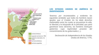 LOS ESTADOS UNIDOS DE AMÉRICA SE
INDEPENDIZAN
Tenemos por incontestables y evidentes las
siguientes verdades: que todos los hombres nacen
iguales; que el Creador les ha dado derechos
inalienables entre los cuales se encuentran la vida,
la libertad y la búsqueda de la felicidad; que para
garantizar estos derechos, los hombres instituyen
gobiernos cuya legitimidad proviene del
consentimiento de los gobernados (...).
Declaración de Independencia de los Estados
Unidos de América, 1776.
 