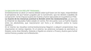 La ejecución de Luis XVI y M.ª Antonieta...
Inmediatamente se abrió un intenso debate sobre qué hacer con los reyes, imponiéndose
la perspectiva de que fuesen juzgados por la Convención, que los declaró culpables de
conspiración. Se les impuso la pena de muerte y fueron ejecutados en la guillotina (1793).
La muerte de los monarcas acentuó la división entre los revolucionarios, ya que casi
la mitad de los diputados había votado en contra. Por otra parte, tuvo un fuerte impacto
entre los absolutistas, que reaccionaron con furia y se rebelaron contra la nueva
república.
En el interior, las revueltas contrarrevolucionarias llegaron a adquirir proporciones muy
importantes en ciertas regiones. En el exterior, las potencias europeas se alarmaron, y
Estados como Gran Bretaña, Holanda o España se unieron a Prusia y Austria para luchar
contra Francia y acabar con la Revolución.
 