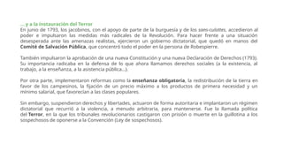 ... y a la instauración del Terror
En junio de 1793, los jacobinos, con el apoyo de parte de la burguesía y de los sans-culottes, accedieron al
poder e impulsaron las medidas más radicales de la Revolución. Para hacer frente a una situación
desesperada ante las amenazas realistas, ejercieron un gobierno dictatorial, que quedó en manos del
Comité de Salvación Pública, que concentró todo el poder en la persona de Robespierre.
También impulsaron la aprobación de una nueva Constitución y una nueva Declaración de Derechos (1793).
Su importancia radicaba en la defensa de lo que ahora llamamos derechos sociales (a la existencia, al
trabajo, a la enseñanza, a la asistencia pública…).
Por otra parte, implementaron reformas como la enseñanza obligatoria, la redistribución de la tierra en
favor de los campesinos, la fijación de un precio máximo a los productos de primera necesidad y un
mínimo salarial, que favorecían a las clases populares.
Sin embargo, suspendieron derechos y libertades, actuaron de forma autoritaria e implantaron un régimen
dictatorial que recurrió a la violencia, a menudo arbitraria, para mantenerse. Fue la llamada política
del Terror, en la que los tribunales revolucionarios castigaron con prisión o muerte en la guillotina a los
sospechosos de oponerse a la Convención (Ley de sospechosos).
 