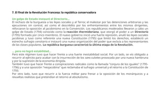7. El final de la Revolución Francesa: la república conservadora
Un golpe de Estado instauró el Directorio...
El rechazo de la burguesía a las leyes sociales y al Terror, el malestar por las detenciones arbitrarias y las
ejecuciones sin control, así como el descrédito por los enfrentamientos entre los mismos dirigentes,
reforzaron la oposición al jacobinismo en la Convención. Los republicanos moderados llevaron a cabo un
golpe de Estado (1794) conocido como la reacción thermidoriana, que otorgó el poder a un Directorio
(1795) formado por cinco miembros. El nuevo gobierno inició una fuerte represión, anuló las leyes sociales
jacobinas y tuvo como referente una nueva Constitución (1795) que limitó los derechos, estableció un
estrecho sufragio censitario e instauró una nueva organización del poder que excluía a los representantes
de las clases populares. La república burguesa caracterizó la última etapa de la Revolución.
... pero no logró estabilidad...
Pero este régimen tuvo que hacer frente a una fuerte inestabilidad social. Por un lado, se vio obligado a
recurrir al ejército para acabar con la insurrección de los sans-culottes provocada por una nueva hambruna
y por la supresión de la economía dirigida.
También tuvo que hacer frente a conspiraciones radicales como la llamada "conjura de los iguales" (1795-
1796) y a una oposición "neojacobina" que reclamaba el sufragio universal y el retorno a la Constitución de
1793.
Por otro lado, tuvo que recurrir a la fuerza militar para frenar a la oposición de los monárquicos y a
revueltas realistas que pretendían el retorno al absolutismo.
 