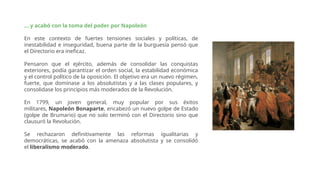... y acabó con la toma del poder por Napoleón
En este contexto de fuertes tensiones sociales y políticas, de
inestabilidad e inseguridad, buena parte de la burguesía pensó que
el Directorio era ineficaz.
Pensaron que el ejército, además de consolidar las conquistas
exteriores, podía garantizar el orden social, la estabilidad económica
y el control político de la oposición. El objetivo era un nuevo régimen,
fuerte, que dominase a los absolutistas y a las clases populares, y
consolidase los principios más moderados de la Revolución.
En 1799, un joven general, muy popular por sus éxitos
militares, Napoleón Bonaparte, encabezó un nuevo golpe de Estado
(golpe de Brumario) que no solo terminó con el Directorio sino que
clausuró la Revolución.
Se rechazaron definitivamente las reformas igualitarias y
democráticas, se acabó con la amenaza absolutista y se consolidó
el liberalismo moderado.
 