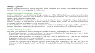 8. La etapa napoleónica
Napoleón Bonaparte controló los destinos de Francia desde 1799 hasta 1815. Primero, como cónsul del nuevo sistema
político, y, desde 1804, como emperador de los franceses.
Un sistema de gobierno personalista y autoritario...
Napoleón se consideraba heredero de los cambios producidos entre 1789 y 1791. Su objetivo era reafirmar ante el mundo la
grandeza de una nueva Francia que había acabado con el feudalismo y el absolutismo, había consolidado una revolución y
aspiraba a ser la máxima potencia europea.
El Consulado (1799-1804) quedó estipulado en una nueva Constitución, que no incorporaba ninguna declaración de
derechos, y otorgaba al poder ejecutivo un fuerte predominio sobre los demás poderes. Las libertades quedaron muy
limitadas y se impuso la censura para controlar la opinión pública.
Napoleón, nombrado primer cónsul, asumió la mayoría de atribuciones (podía promulgar leyes, nombrar y destituir a
miembros del gobierno, del ejército y de la administración…), lo que, de hecho, configuró una dictadura personalista.
... que consolidó una nueva Francia...
Sobre estas bases, Napoleón se propuso reorganizar la nueva Francia y para ello emprendió una serie de reformas:
• Organizó la administración creando los prefectos, representantes del Estado en los departamentos en que se dividió
Francia, con la función de hacer cumplir las órdenes del gobierno.
• Para asegurar la educación de los funcionarios (así como otros cargos de la administración) y crear una élite profesional
preparada se fundaron los liceos (escuelas públicas).
• Restableció las relaciones con la Iglesia católica con un Concordato (1801) que admitía la tolerancia religiosa.
• Promulgó tres códigos que fueron referencia para otros países: el Civil (1804), el de Comercio (1807) y el Penal (1810). Con
ellos se confirmaban la igualdad ante la ley, el derecho de propiedad, la libertad individual y el libre acceso a los cargos
públicos.
 