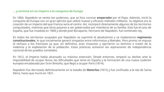 ... y terminó en un imperio a la conquista de Europa
En 1804, Napoleón se sentía tan poderoso, que se hizo coronar emperador por el Papa. Además, inició la
conquista de Europa con un gran ejército que utilizó nuevos y eficaces métodos militares. Su objetivo era la
creación de un imperio del que Francia sería el centro. Así, incorporó directamente algunos de los territorios
conquistados, mientras que otros pasaron a ser gobernados por miembros de su familia. Este fue el caso de
España, que fue invadida en 1808 y donde José Bonaparte, hermano de Napoleón, fue nombrado rey.
En todos los territorios ocupados por Napoleón se suprimió el absolutismo y se implantaron regímenes
constitucionales, lo que inicialmente generó simpatías entre reformistas y liberales. Pero pronto se impuso
el rechazo a los franceses ya que, en definitiva, eran invasores y ejercieron su dominio a través de la
violencia y la explotación de la población. Estas prácticas activaron las aspiraciones de independencia
nacional de los pueblos sometidos.
En 1812, el Imperio había alcanzado su máxima extensión. Desde entonces, empezó su declive ante la
imposibilidad de ocupar Rusia, las dificultades que tenía en España y la formación de una nueva coalición
europea encabezada por Gran Bretaña, que llegó a ocupar París (1814).
Napoleón fue derrotado definitivamente en la batalla de Waterloo (1815) y fue confinado a la isla de Santa
Elena, hasta que murió en 1821.
 